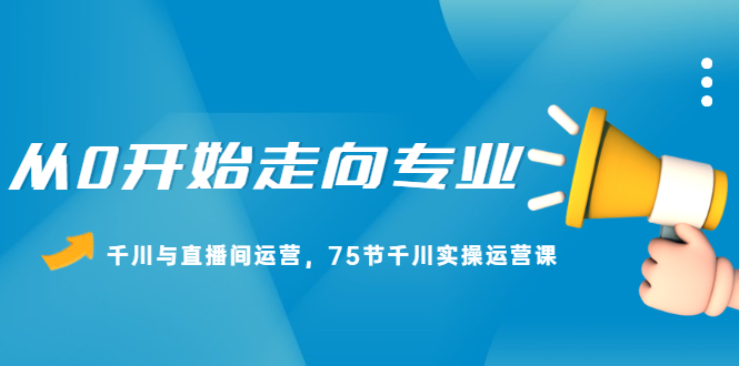 从0开始走向专业，千川与直播间运营，75节千川实操运营课聚合网创-网创项目资源站-副业项目-创业项目-搞钱项目聚合网创