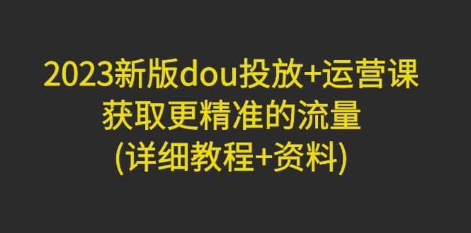 2023新版dou投放+运营课：获取更精准的流量(详细教程+资料)无水印聚合网创-网创项目资源站-副业项目-创业项目-搞钱项目聚合网创
