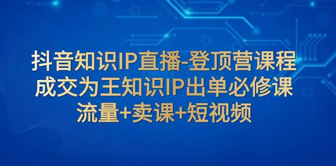抖音知识IP直播-登顶营课程：成交为王知识IP出单必修课  流量+卖课+短视频聚合网创-网创项目资源站-副业项目-创业项目-搞钱项目聚合网创