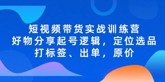 短视频带货实战训练营，好物分享起号逻辑，定位选品打标签、出单，原价聚合网创-网创项目资源站-副业项目-创业项目-搞钱项目聚合网创