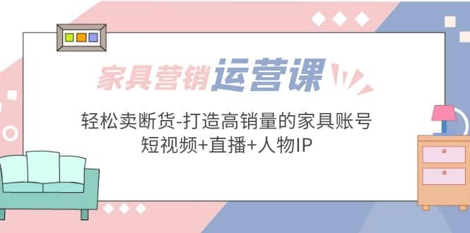 家具营销·运营实战 轻松卖断货-打造高销量的家具账号(短视频+直播+人物IP)聚合网创-网创项目资源站-副业项目-创业项目-搞钱项目聚合网创