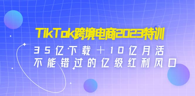TikTok跨境电商2023特训：35亿下载＋10亿月活，不能错过的亿级红利风口聚合网创-网创项目资源站-副业项目-创业项目-搞钱项目聚合网创