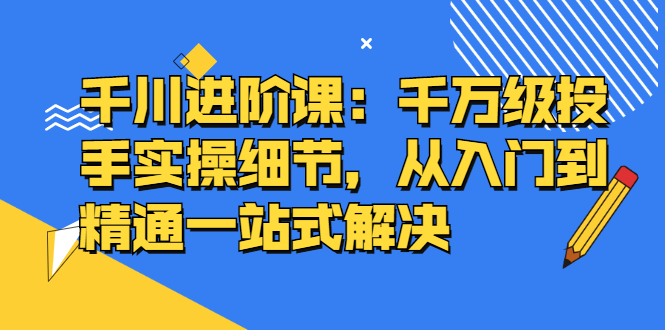 千川进阶课：千川投放细节实操，从入门到精通一站式解决聚合网创-网创项目资源站-副业项目-创业项目-搞钱项目聚合网创