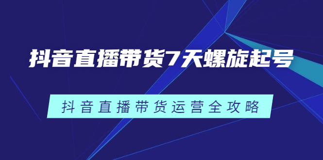 抖音直播带货7天螺旋起号，抖音直播带货运营全攻略聚合网创-网创项目资源站-副业项目-创业项目-搞钱项目聚合网创