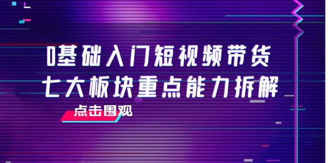 0基础入门短视频带货，七大板块重点能力拆解，7节精品课4小时干货聚合网创-网创项目资源站-副业项目-创业项目-搞钱项目聚合网创