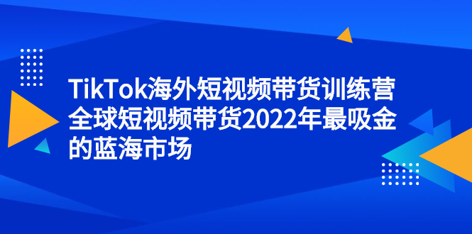 TikTok海外短视频带货训练营，全球短视频带货2022年最吸金的蓝海市场聚合网创-网创项目资源站-副业项目-创业项目-搞钱项目聚合网创