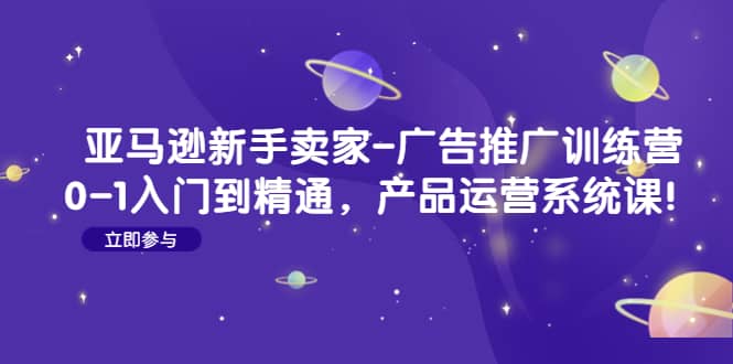 亚马逊新手卖家-广告推广训练营：0-1入门到精通，产品运营系统课聚合网创-网创项目资源站-副业项目-创业项目-搞钱项目聚合网创