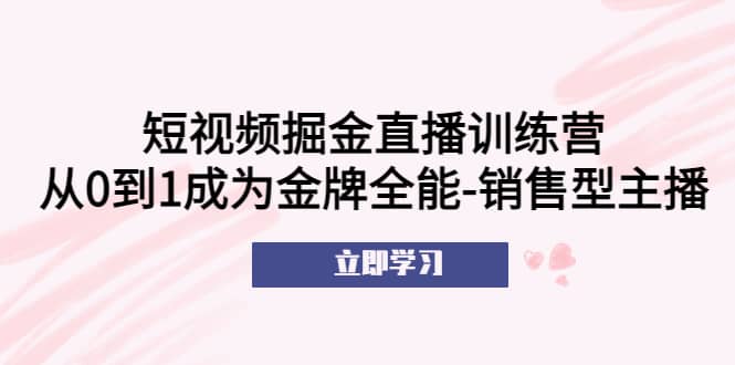 短视频掘金直播训练营：从0到1成为金牌全能-销售型主播聚合网创-网创项目资源站-副业项目-创业项目-搞钱项目聚合网创