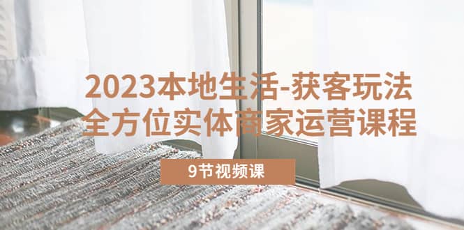 2023本地生活-获客玩法，全方位实体商家运营课程（9节视频课）聚合网创-网创项目资源站-副业项目-创业项目-搞钱项目聚合网创