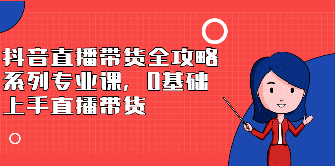 抖音直播带货全攻略系列专业课，0基础上手直播带货聚合网创-网创项目资源站-副业项目-创业项目-搞钱项目聚合网创