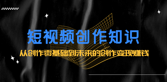 短视频创作知识：从创作零基础到未来的创作变现赚钱聚合网创-网创项目资源站-副业项目-创业项目-搞钱项目聚合网创