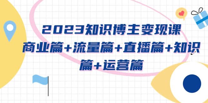 2023知识博主变现实战进阶课：商业篇+流量篇+直播篇+知识篇+运营篇聚合网创-网创项目资源站-副业项目-创业项目-搞钱项目聚合网创
