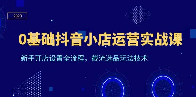 0基础抖音小店运营实战课，新手开店设置全流程，截流选品玩法技术聚合网创-网创项目资源站-副业项目-创业项目-搞钱项目聚合网创