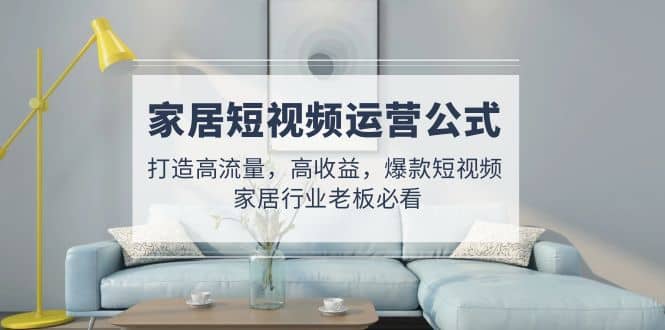 家居短视频运营公式：打造高流量，高收益，爆款短视频 家居行业老板必看聚合网创-网创项目资源站-副业项目-创业项目-搞钱项目聚合网创