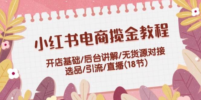 小红书电商揽金教程：开店基础/后台讲解/无货源对接/选品/引流/直播(18节)聚合网创-网创项目资源站-副业项目-创业项目-搞钱项目聚合网创