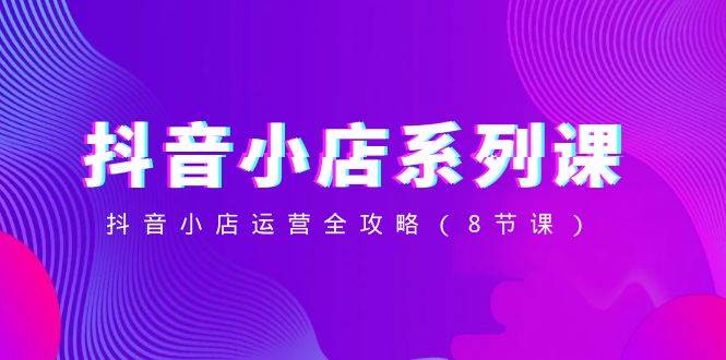 抖音小店-系列课，抖音小店运营全攻略（8节课）聚合网创-网创项目资源站-副业项目-创业项目-搞钱项目聚合网创