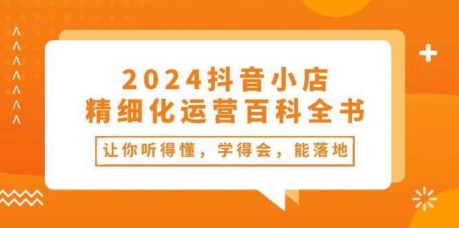 2024抖音小店-精细化运营百科全书：让你听得懂，学得会，能落地（34节课）聚合网创-网创项目资源站-副业项目-创业项目-搞钱项目聚合网创