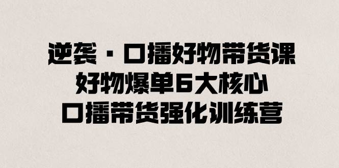 逆袭·口播好物带货课，好物爆单6大核心，口播带货强化训练营聚合网创-网创项目资源站-副业项目-创业项目-搞钱项目聚合网创