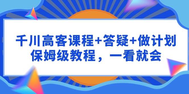 千川 高客课程+答疑+做计划，保姆级教程，一看就会聚合网创-网创项目资源站-副业项目-创业项目-搞钱项目聚合网创